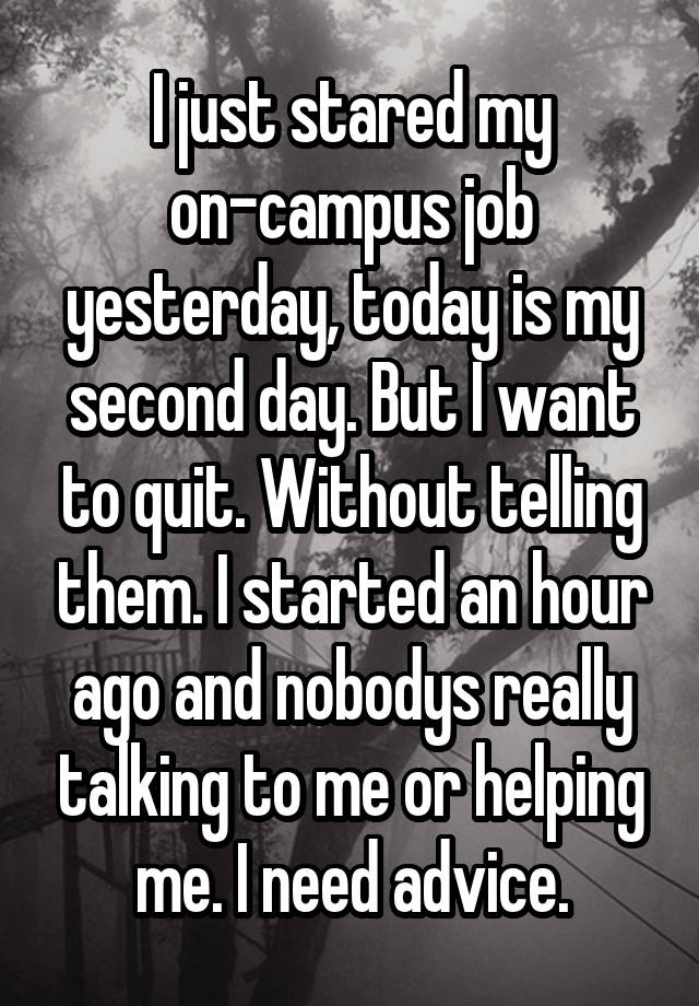 I just stared my on-campus job yesterday, today is my second day. But I want to quit. Without telling them. I started an hour ago and nobodys really talking to me or helping me. I need advice.