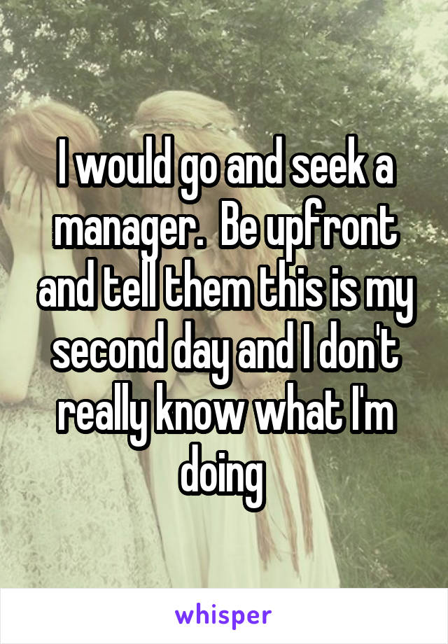 I would go and seek a manager.  Be upfront and tell them this is my second day and I don't really know what I'm doing 