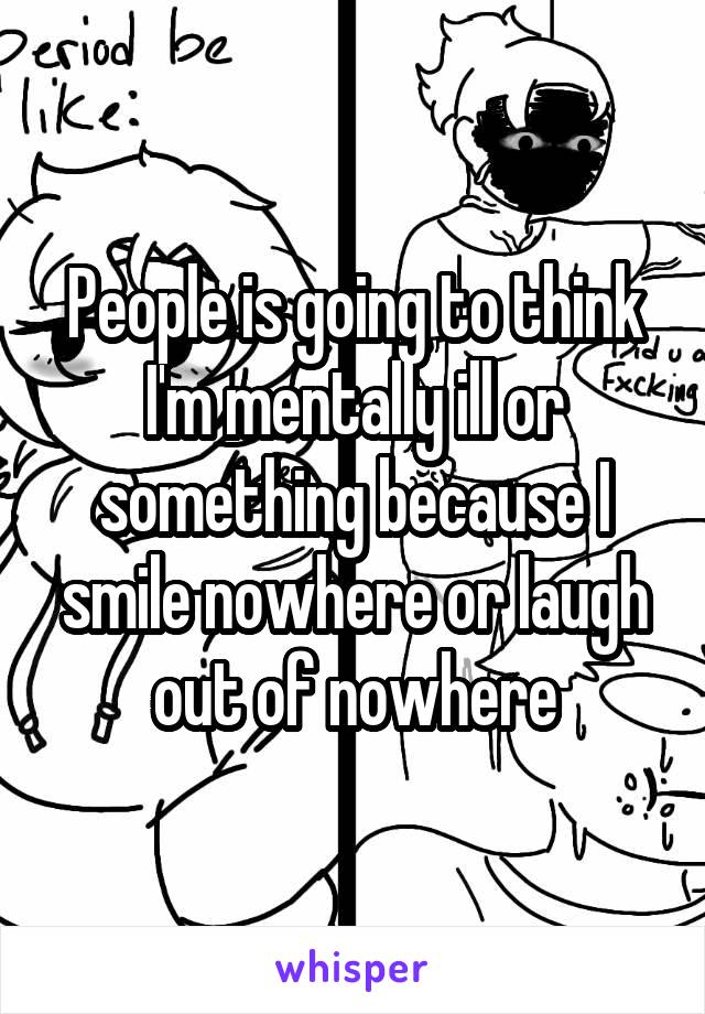 People is going to think I'm mentally ill or something because I smile nowhere or laugh out of nowhere