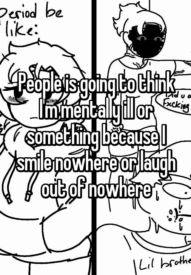 People is going to think I'm mentally ill or something because I smile nowhere or laugh out of nowhere