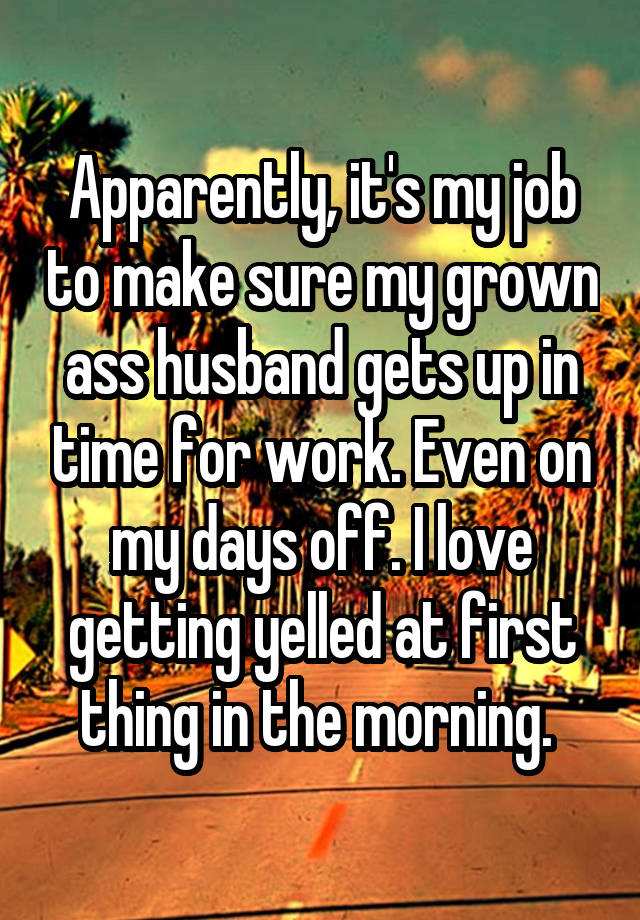 Apparently, it's my job to make sure my grown ass husband gets up in time for work. Even on my days off. I love getting yelled at first thing in the morning. 