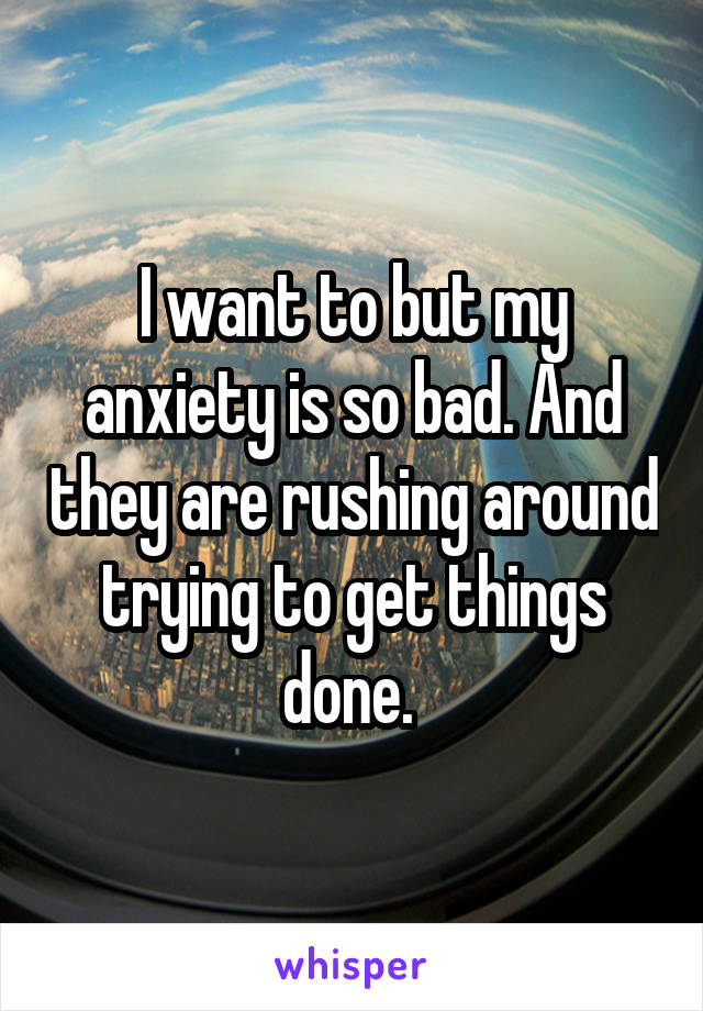 I want to but my anxiety is so bad. And they are rushing around trying to get things done. 