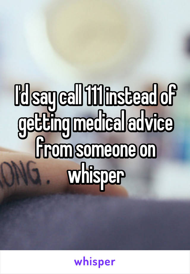 I'd say call 111 instead of getting medical advice from someone on whisper