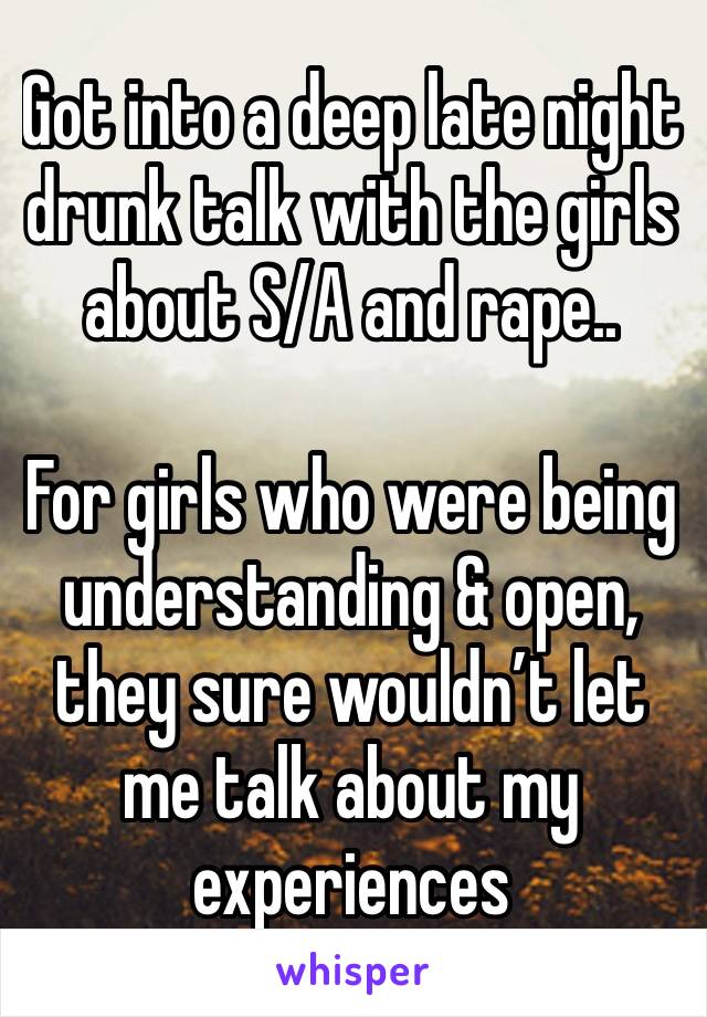 Got into a deep late night drunk talk with the girls about S/A and rape.. 

For girls who were being understanding & open, they sure wouldn’t let me talk about my experiences