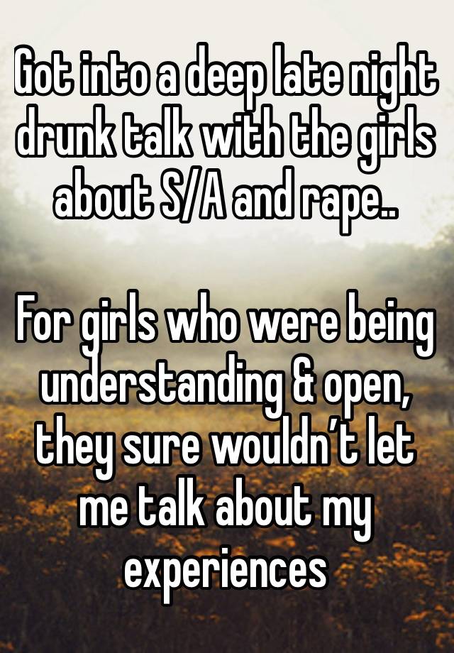 Got into a deep late night drunk talk with the girls about S/A and rape.. 

For girls who were being understanding & open, they sure wouldn’t let me talk about my experiences