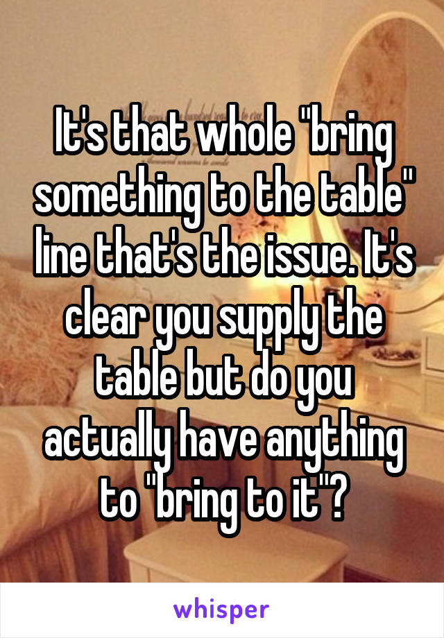 It's that whole "bring something to the table" line that's the issue. It's clear you supply the table but do you actually have anything to "bring to it"?