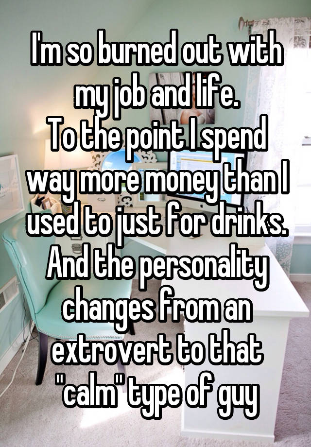 I'm so burned out with my job and life.
To the point I spend way more money than I used to just for drinks. And the personality changes from an extrovert to that "calm" type of guy