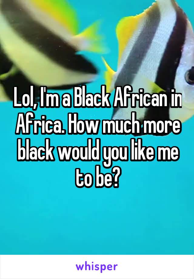 Lol, I'm a Black African in Africa. How much more black would you like me to be?