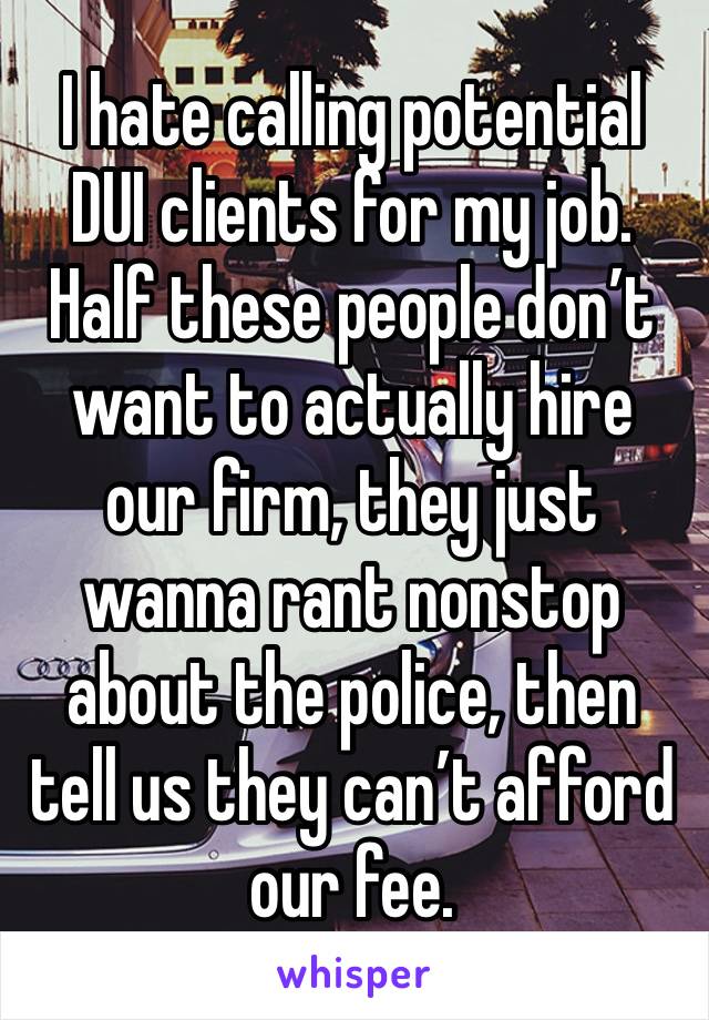 I hate calling potential DUI clients for my job. Half these people don’t want to actually hire our firm, they just wanna rant nonstop about the police, then tell us they can’t afford our fee.