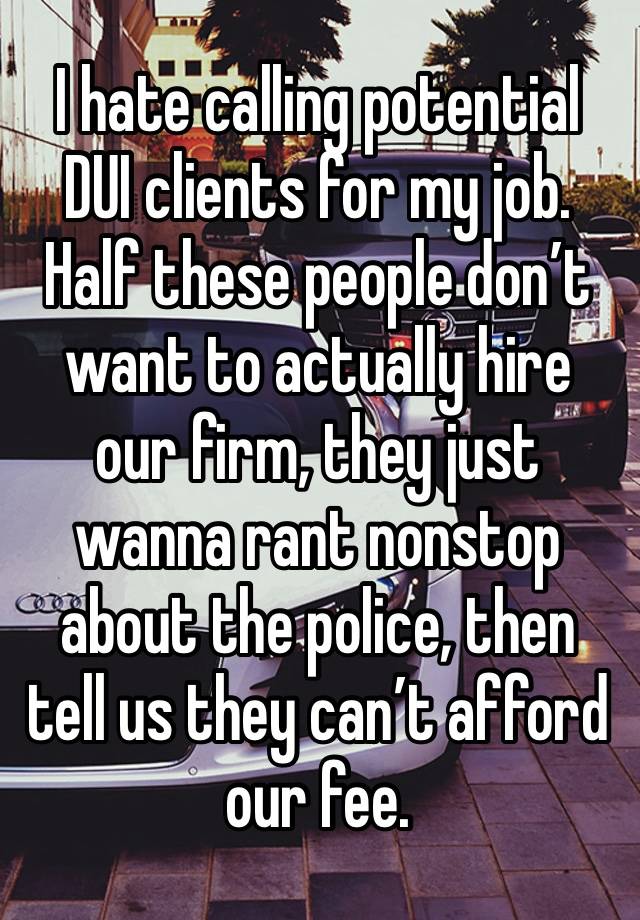 I hate calling potential DUI clients for my job. Half these people don’t want to actually hire our firm, they just wanna rant nonstop about the police, then tell us they can’t afford our fee.