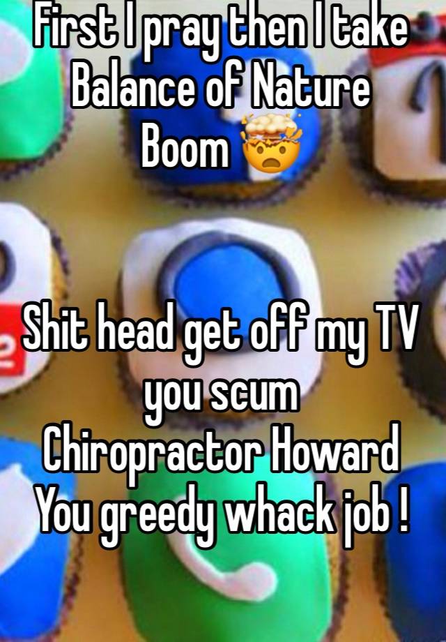 First I pray then I take Balance of Nature 
Boom 🤯 


Shit head get off my TV you scum
Chiropractor Howard 
You greedy whack job ! 