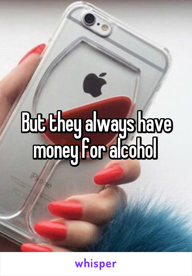 But they always have money for alcohol 