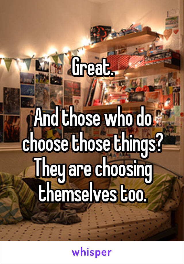 Great.

And those who do choose those things? They are choosing themselves too.