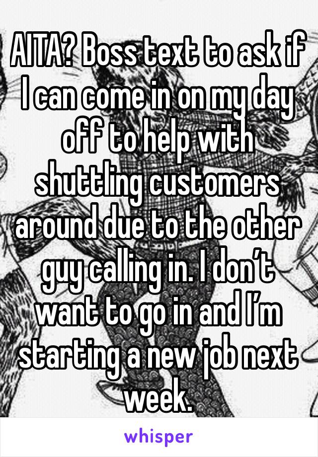 AITA? Boss text to ask if I can come in on my day off to help with shuttling customers around due to the other guy calling in. I don’t want to go in and I’m starting a new job next week. 