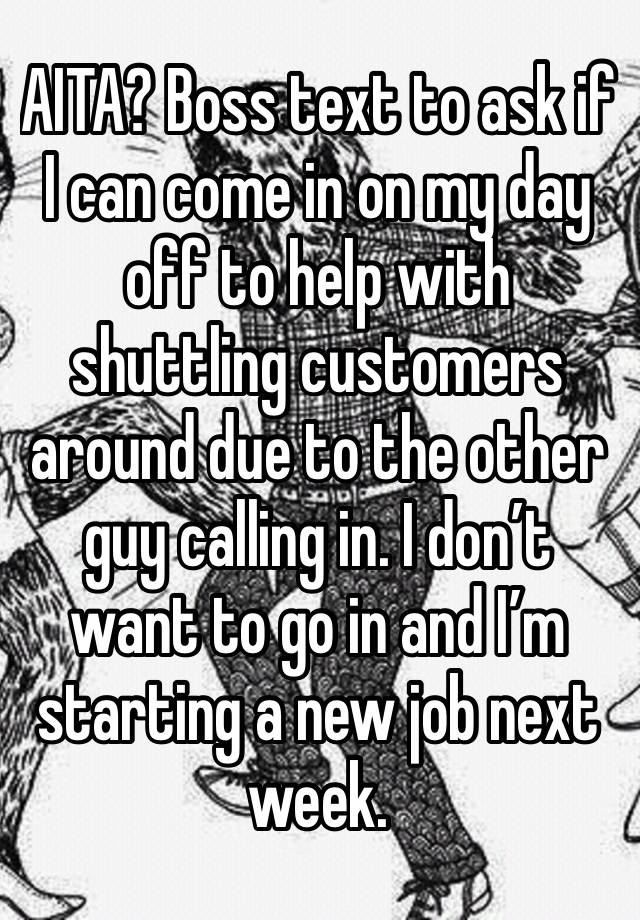 AITA? Boss text to ask if I can come in on my day off to help with shuttling customers around due to the other guy calling in. I don’t want to go in and I’m starting a new job next week. 