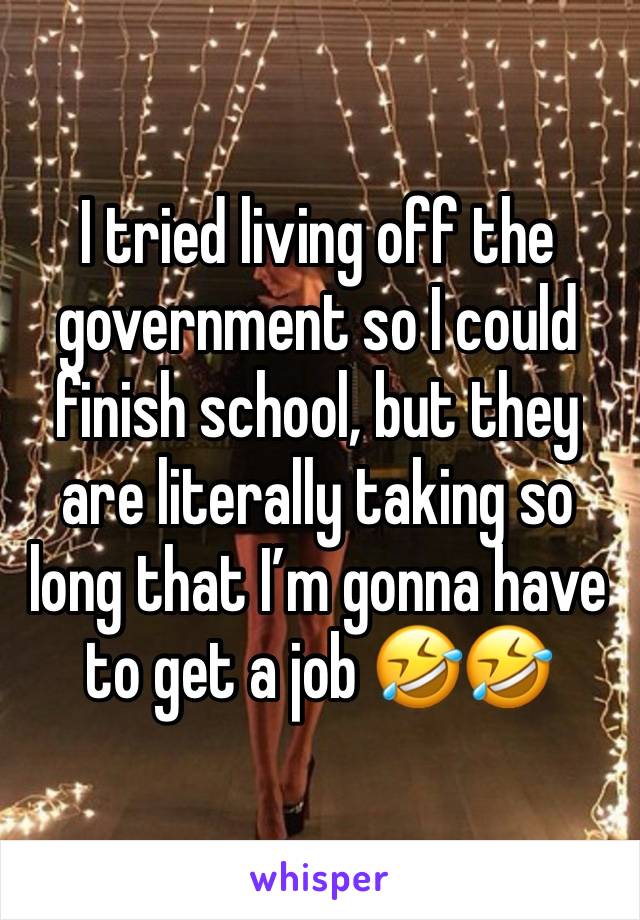 I tried living off the government so I could finish school, but they are literally taking so long that I’m gonna have to get a job 🤣🤣