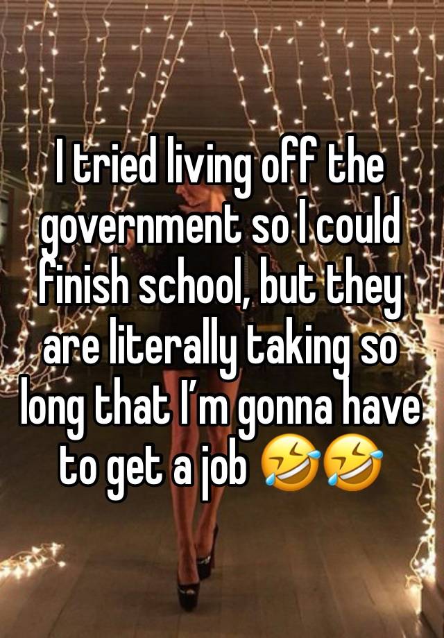 I tried living off the government so I could finish school, but they are literally taking so long that I’m gonna have to get a job 🤣🤣