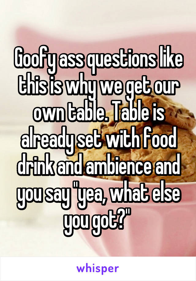 Goofy ass questions like this is why we get our own table. Table is already set with food drink and ambience and you say "yea, what else you got?" 