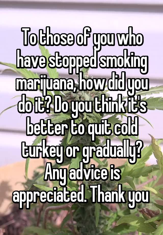 To those of you who have stopped smoking marijuana, how did you do it? Do you think it's better to quit cold turkey or gradually? Any advice is appreciated. Thank you 