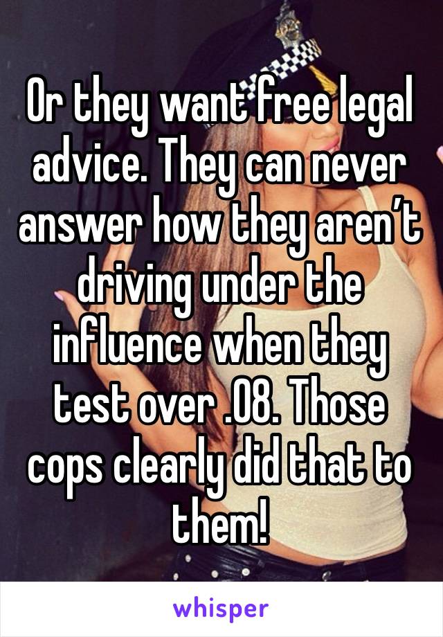 Or they want free legal advice. They can never answer how they aren’t driving under the influence when they test over .08. Those cops clearly did that to them!