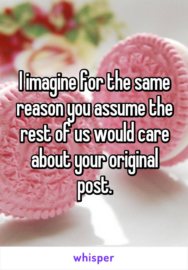 I imagine for the same reason you assume the rest of us would care about your original post.