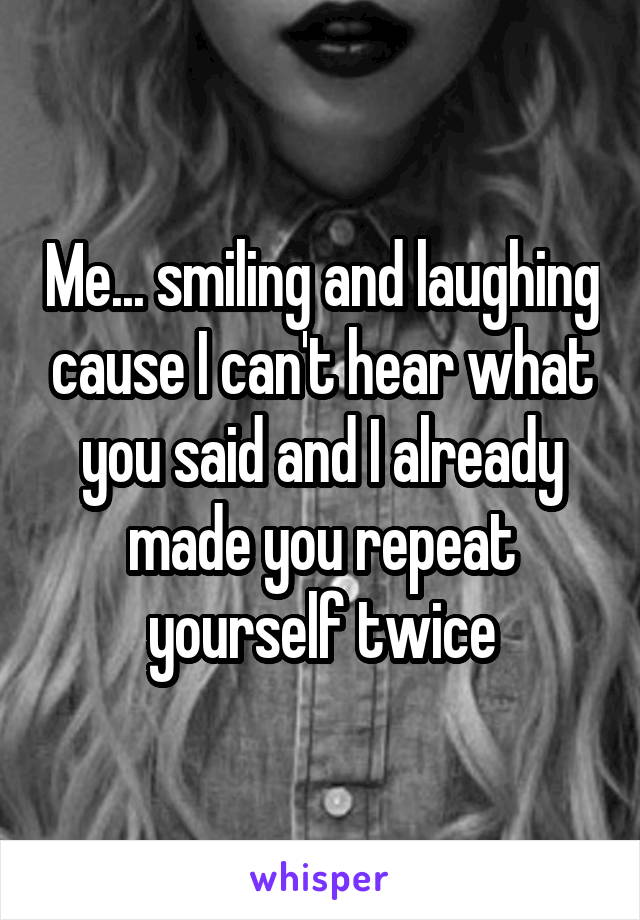 Me... smiling and laughing cause I can't hear what you said and I already made you repeat yourself twice