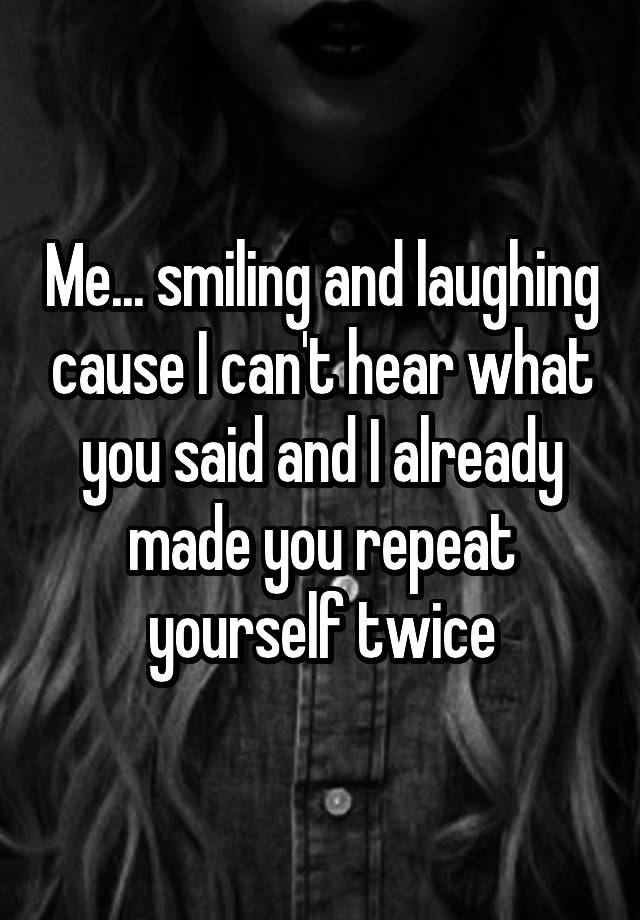 Me... smiling and laughing cause I can't hear what you said and I already made you repeat yourself twice