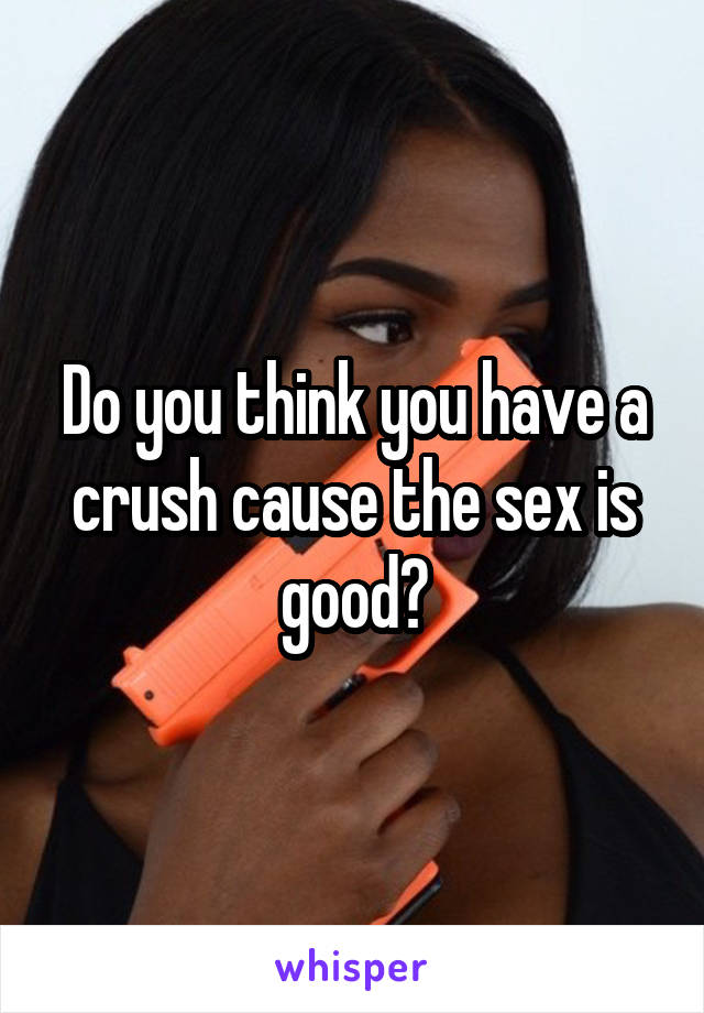 Do you think you have a crush cause the sex is good?