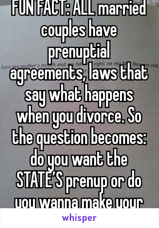 FUN FACT: ALL married couples have prenuptial agreements, laws that say what happens when you divorce. So the question becomes: do you want the STATE’S prenup or do you wanna make your own?
