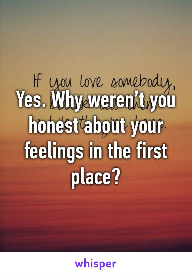 Yes. Why weren’t you honest about your feelings in the first place?