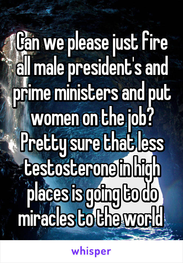 Can we please just fire all male president's and prime ministers and put women on the job? Pretty sure that less testosterone in high places is going to do miracles to the world 