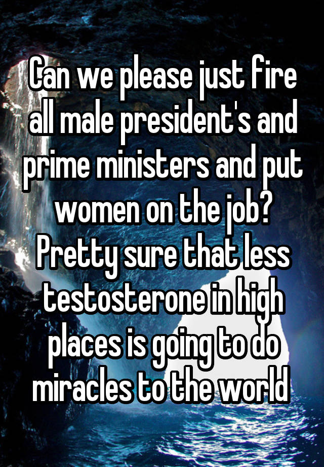 Can we please just fire all male president's and prime ministers and put women on the job? Pretty sure that less testosterone in high places is going to do miracles to the world 