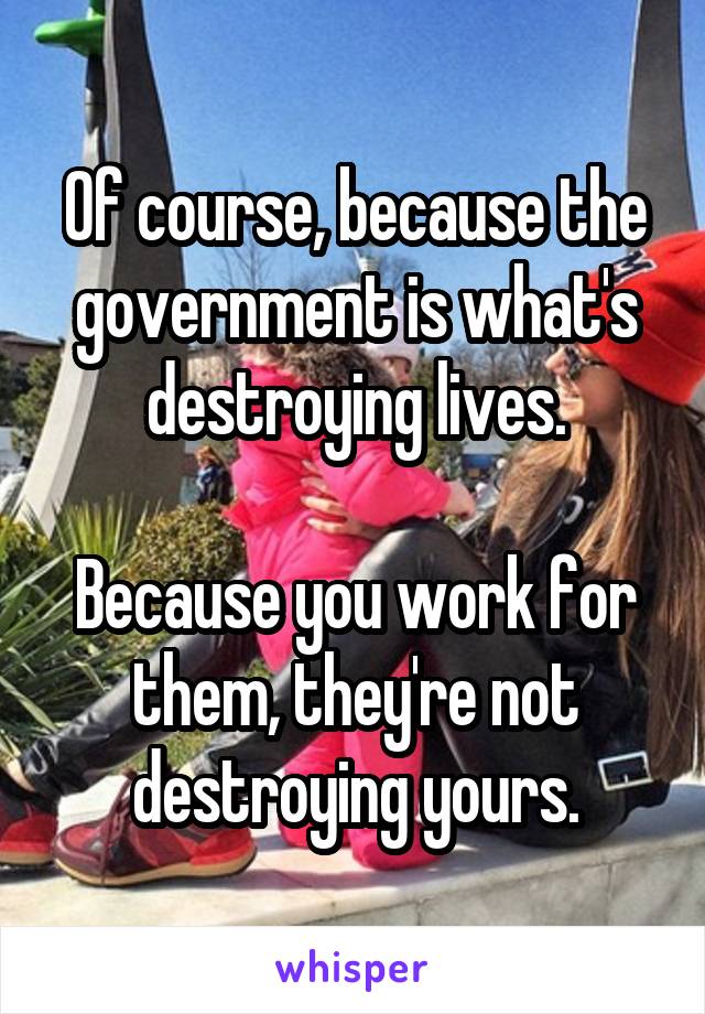 Of course, because the government is what's destroying lives.

Because you work for them, they're not destroying yours.