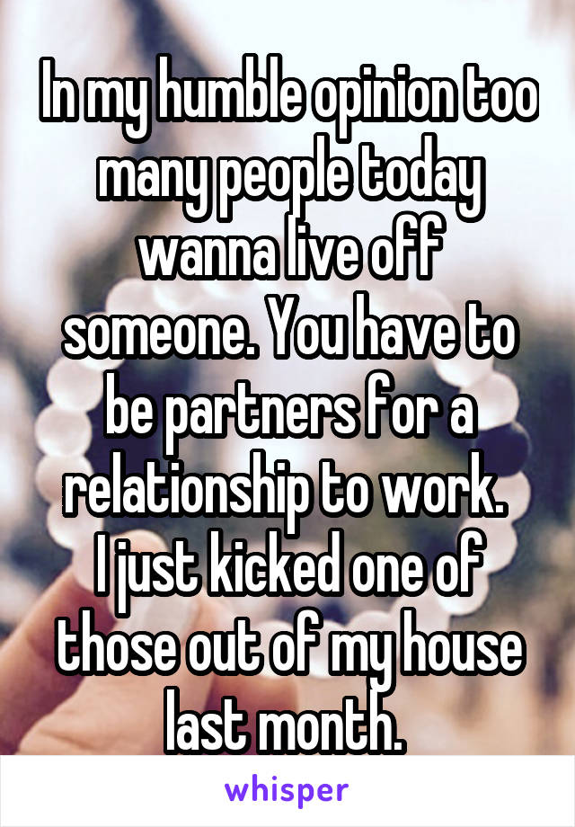 In my humble opinion too many people today wanna live off someone. You have to be partners for a relationship to work. 
I just kicked one of those out of my house last month. 