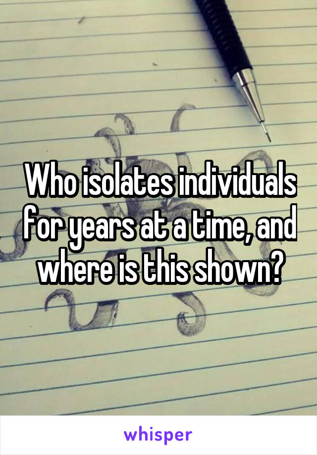 Who isolates individuals for years at a time, and where is this shown?