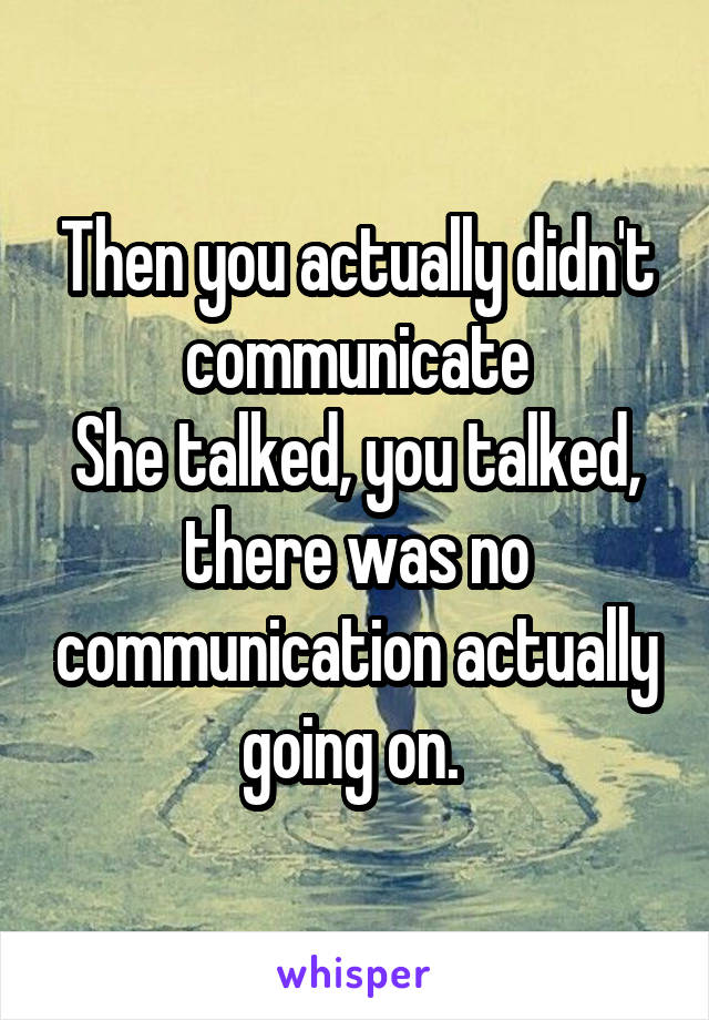 Then you actually didn't communicate
She talked, you talked, there was no communication actually going on. 