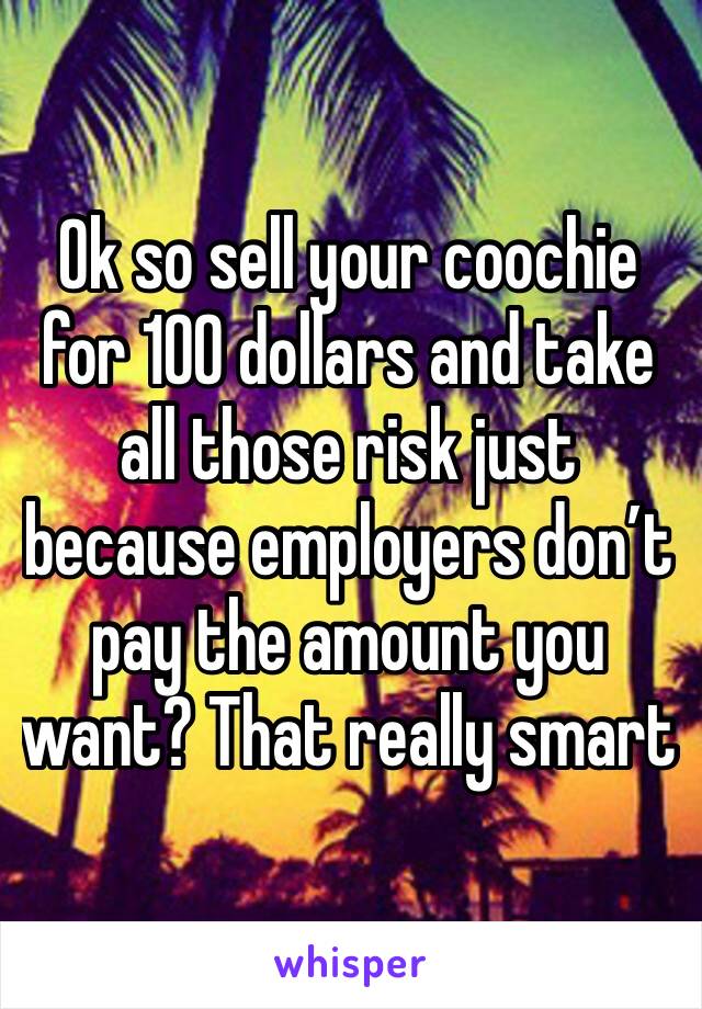 Ok so sell your coochie for 100 dollars and take all those risk just because employers don’t pay the amount you want? That really smart 