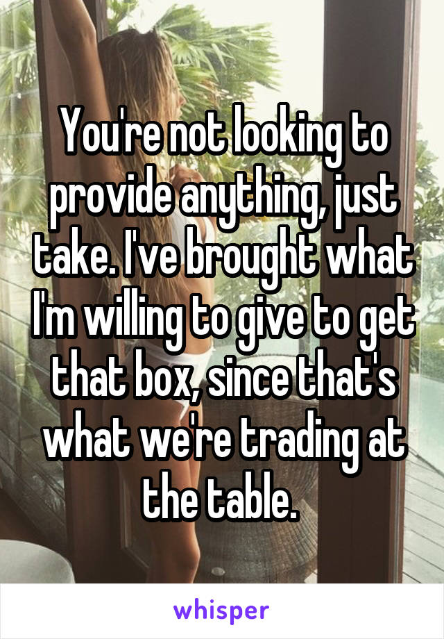 You're not looking to provide anything, just take. I've brought what I'm willing to give to get that box, since that's what we're trading at the table. 