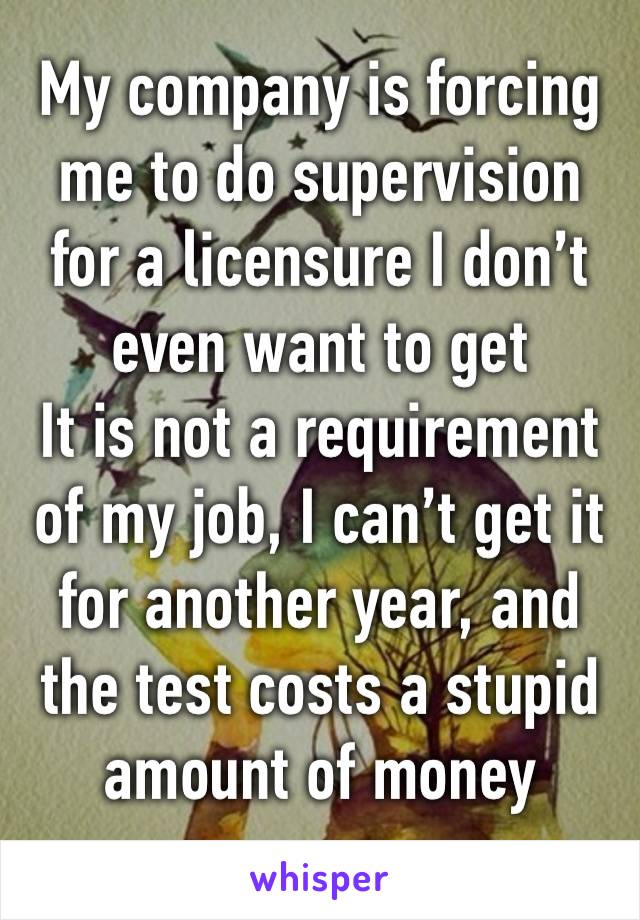 My company is forcing me to do supervision for a licensure I don’t even want to get
It is not a requirement of my job, I can’t get it for another year, and the test costs a stupid amount of money