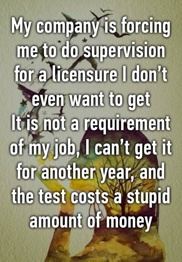 My company is forcing me to do supervision for a licensure I don’t even want to get
It is not a requirement of my job, I can’t get it for another year, and the test costs a stupid amount of money