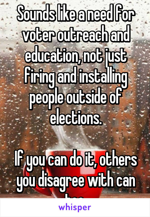 Sounds like a need for voter outreach and education, not just firing and installing people outside of elections.

If you can do it, others you disagree with can too.