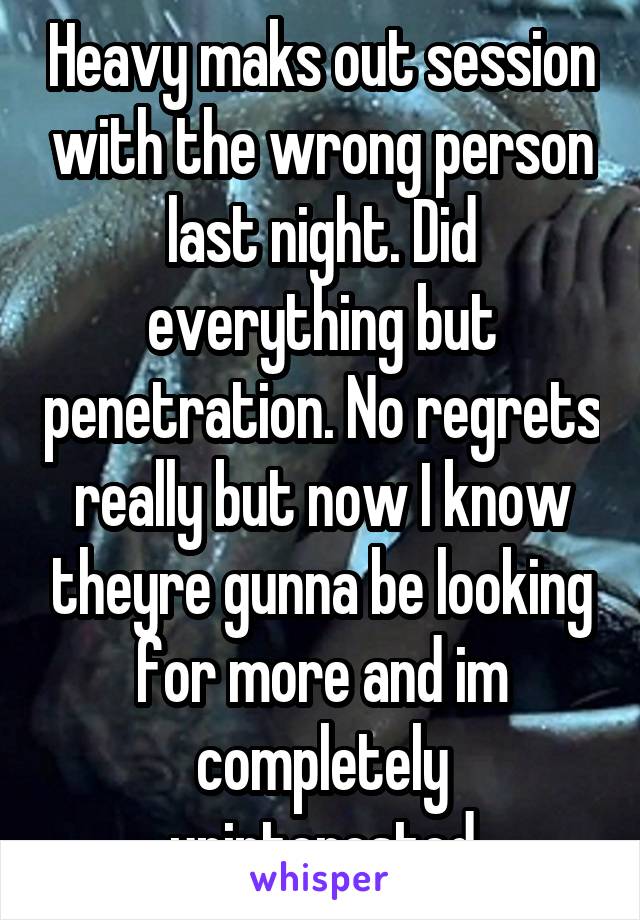 Heavy maks out session with the wrong person last night. Did everything but penetration. No regrets really but now I know theyre gunna be looking for more and im completely uninterested