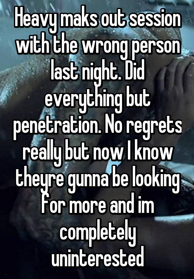 Heavy maks out session with the wrong person last night. Did everything but penetration. No regrets really but now I know theyre gunna be looking for more and im completely uninterested