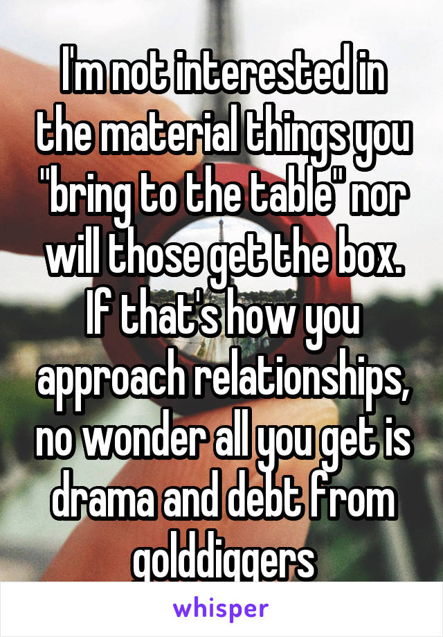  I'm not interested in the material things you "bring to the table" nor will those get the box. If that's how you approach relationships, no wonder all you get is drama and debt from golddiggers