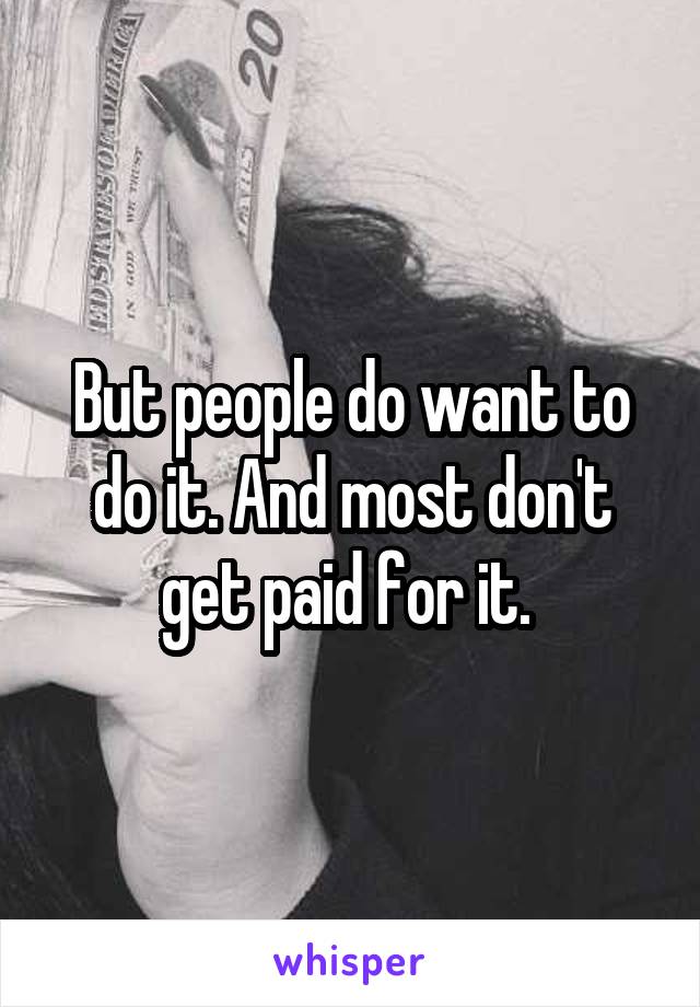 But people do want to do it. And most don't get paid for it. 