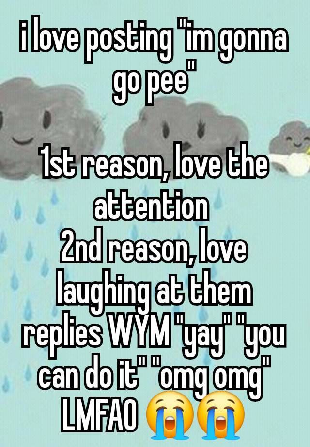 i love posting "im gonna go pee"

1st reason, love the attention 
2nd reason, love laughing at them replies WYM "yay" "you can do it" "omg omg" LMFAO 😭😭