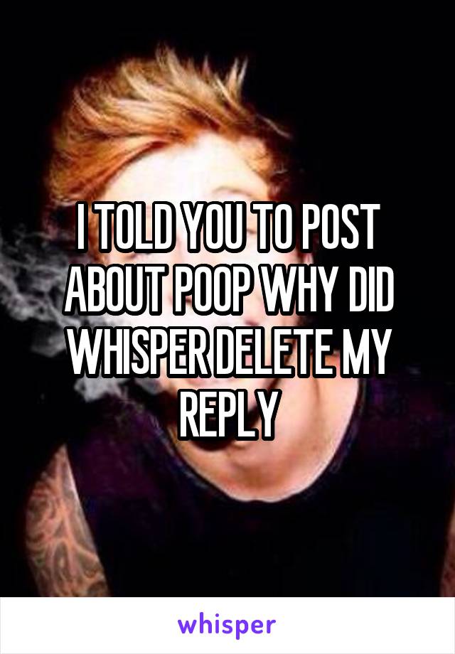 I TOLD YOU TO POST ABOUT POOP WHY DID WHISPER DELETE MY REPLY