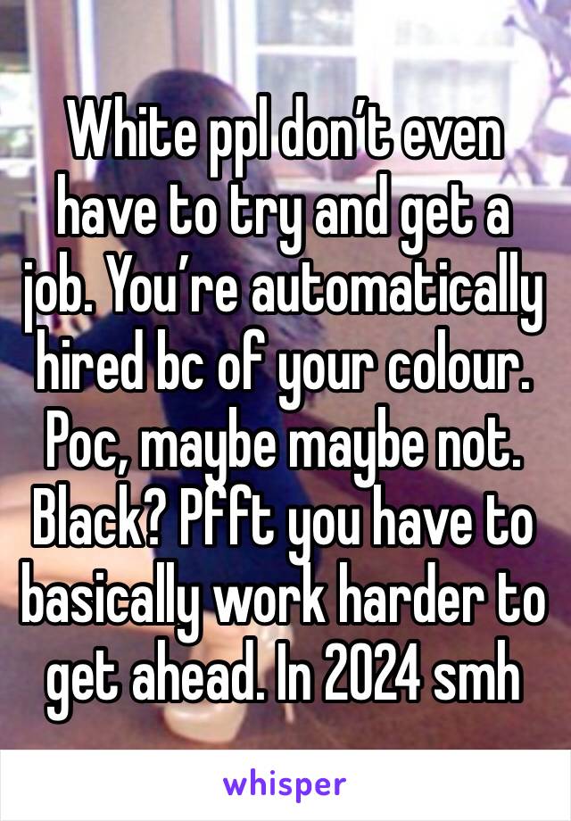 White ppl don’t even have to try and get a job. You’re automatically hired bc of your colour. Poc, maybe maybe not. Black? Pfft you have to basically work harder to get ahead. In 2024 smh