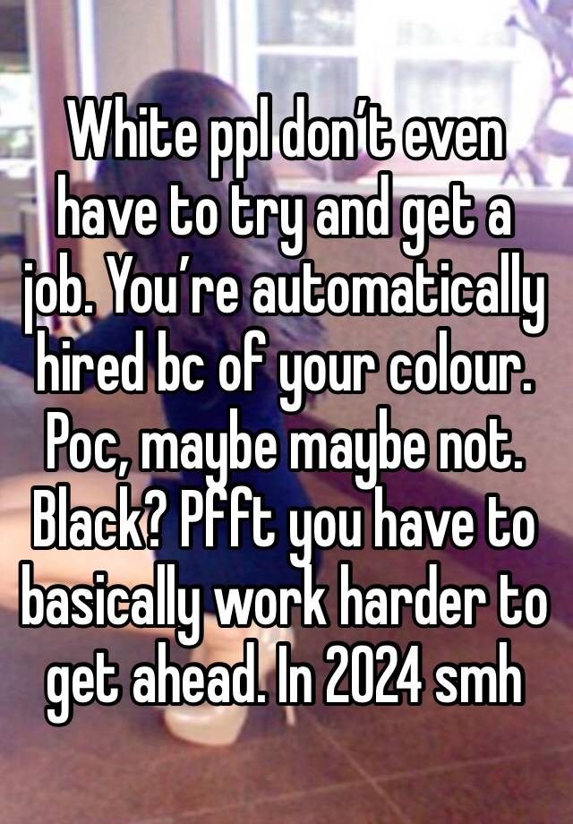 White ppl don’t even have to try and get a job. You’re automatically hired bc of your colour. Poc, maybe maybe not. Black? Pfft you have to basically work harder to get ahead. In 2024 smh