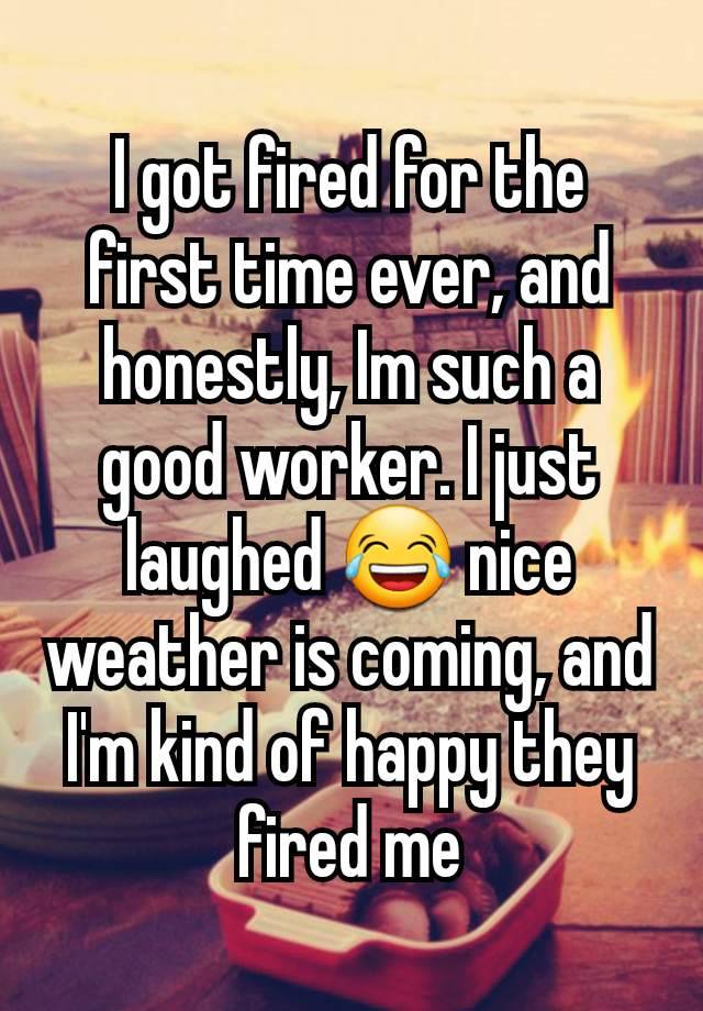 I got fired for the first time ever, and honestly, Im such a good worker. I just laughed 😂 nice weather is coming, and I'm kind of happy they fired me